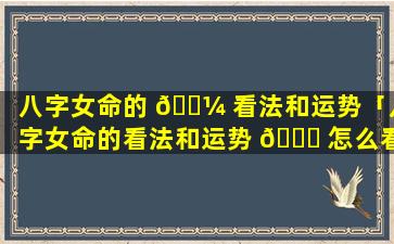 八字女命的 🐼 看法和运势「八字女命的看法和运势 🐕 怎么看」